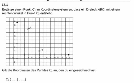 17.1 
Ergänze einen Punkt C_1 im Koordinatensystem so, dass ein Dreieck ABC_1 mit einem 
rechten Winkel in Punkt C_1 entsteht. 
Gib die Koordinaten des Punktes C_1 an, den du eingezeichnet hast.
C_1 _ | _