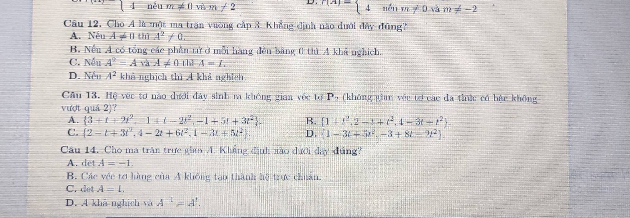 nếu m!= 0 và m!= 2 r(A)=beginarrayl 4neum!= 0vam!= -2endarray.
Cầu 12. Cho A là một ma trận vuông cắp 3. Khẳng định nào dưới đây đúng?
A. Nếu A!= 0 thì A^2!= 0.
B. Nếu A có tổng các phần tử ở mỗi hàng đều bằng 0 thì A khả nghịch.
C. Nếu A^2=A và A!= 0 thì A=I.
D. Nếu A^2 khả nghịch thì A khả nghịch.
Câu 13. Hệ véc tơ nào dưới đây sinh ra không gian véc tơ P_2 (không gian véc tơ các đa thức có bậc không
vượt quá 2)?
A.  3+t+2t^2,-1+t-2t^2,-1+5t+3t^2 B.  1+t^2,2-t+t^2,4-3t+t^2.
C.  2-t+3t^2,4-2t+6t^2,1-3t+5t^2. D.  1-3t+5t^2,-3+8t-2t^2. 
Câu 14. Cho ma trận trực giao A. Khẳng định nào dưới đây đúng?
A. det A=-1.
B. Các véc tơ hàng của A không tạo thành hệ trực chuẩn.
C. det A=1.
D. A khả nghịch và A^(-1)=A^t.