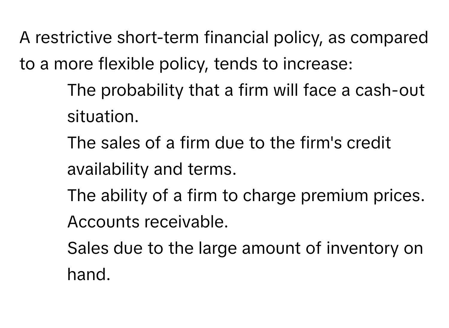 A restrictive short-term financial policy, as compared to a more flexible policy, tends to increase:

- The probability that a firm will face a cash-out situation.
- The sales of a firm due to the firm's credit availability and terms.
- The ability of a firm to charge premium prices.
- Accounts receivable.
- Sales due to the large amount of inventory on hand.