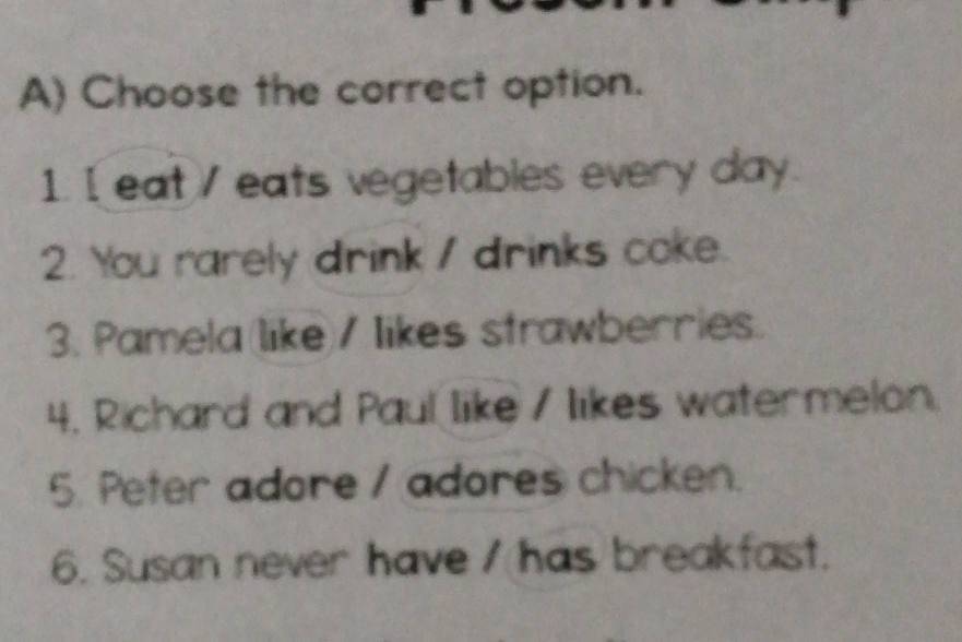 Choose the correct option. 
1. I eat / eats vegetables every day. 
2. You rarely drink / drinks coke. 
3. Pamela(like)/ likes strawberries. 
4. Richard and Paul like / likes watermelon. 
5. Peter adore / adores chicken. 
6. Susan never have / has breakfast.