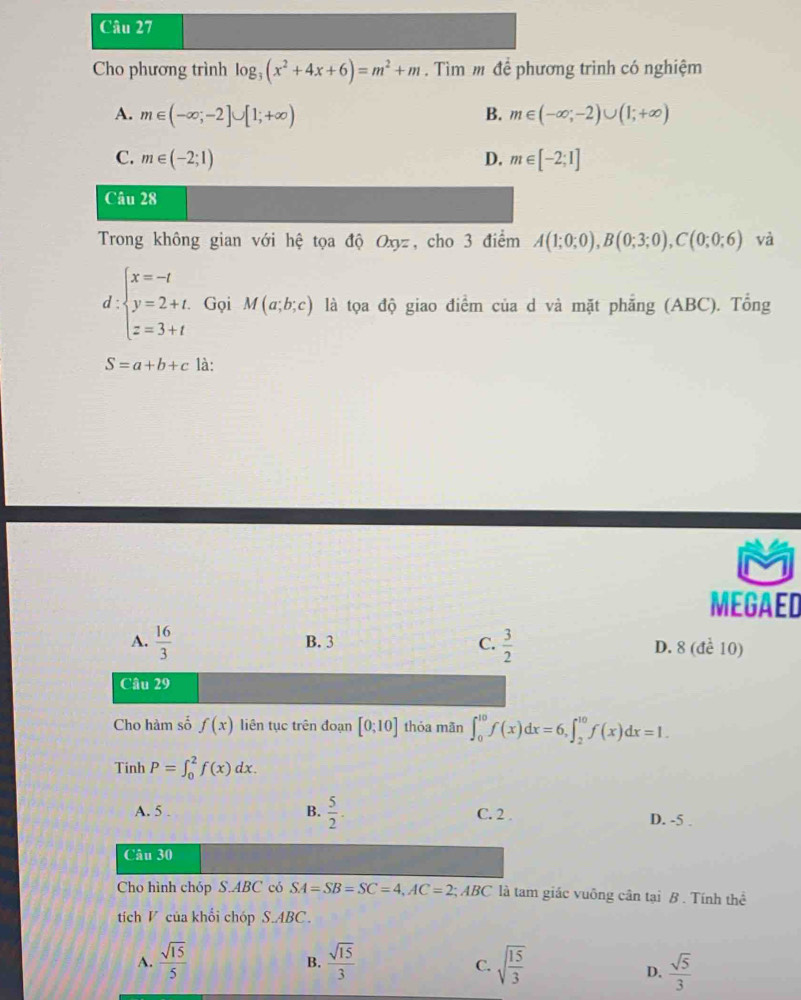 Cho phương trình log _3(x^2+4x+6)=m^2+m. Tìm m để phương trình có nghiệm
A. m∈ (-∈fty ;-2]∪ [1;+∈fty ) B. m∈ (-∈fty ,-2)∪ (1;+∈fty )
C. m∈ (-2;1) D. m∈ [-2;1]
Câu 28
Trong không gian với hệ tọa độ Oxyz, cho 3 điểm A(1;0;0),B(0;3;0),C(0;0;6) và
d:beginarrayl x=-t y=2+t. z=3+tendarray. Gọi M(a;b;c) là tọa độ giao điểm của d và mặt phẳng (ABC). Tổng
S=a+b+c là:
MEGAED
D. 8 (đề 10)
Cho hàm số f(x) liên tục trên đoạn [0;10] thỏa mãn ∈t _0^((10)f(x)dx=6,∈t _2^(10)f(x)dx=1.
Tinh P=∈t _0^2f(x)dx.
A. 5 . B. frac 5)2. C. 2 . D. -5 .
Câu 30
Cho hình chóp S.ABC có SA=SB=SC=4,AC=2; ABC là tam giác vuông cân tại B . Tính thể
tích V của khổi chóp S.ABC.
A.  sqrt(15)/5   sqrt(15)/3  sqrt(frac 15)3
B.
C.
D.  sqrt(5)/3 