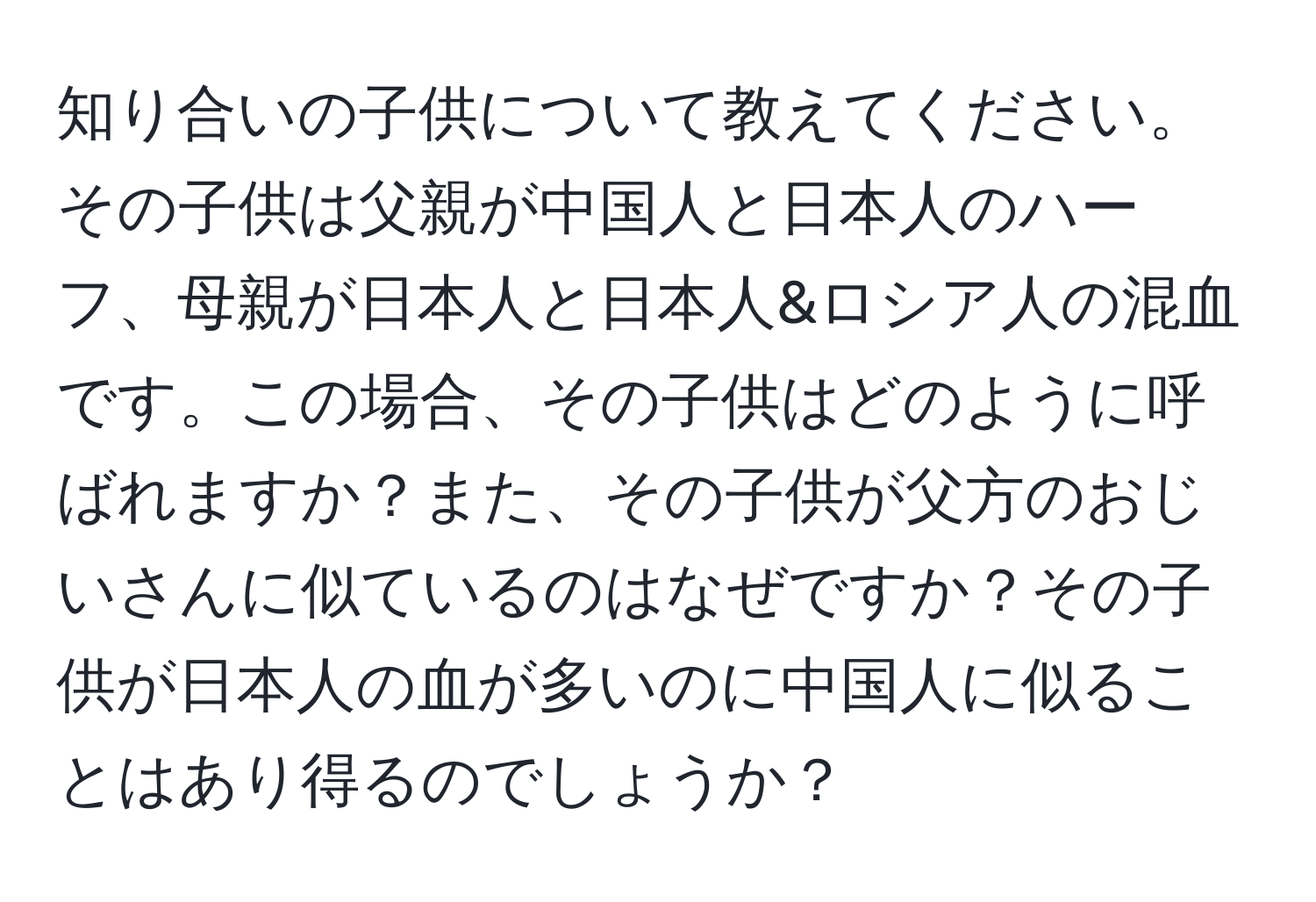 知り合いの子供について教えてください。その子供は父親が中国人と日本人のハーフ、母親が日本人と日本人&ロシア人の混血です。この場合、その子供はどのように呼ばれますか？また、その子供が父方のおじいさんに似ているのはなぜですか？その子供が日本人の血が多いのに中国人に似ることはあり得るのでしょうか？