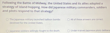 Following the Battle of Midway, the United States and its allies adopted a
strategy of island hopping. How did Japanese military commanders, soldiers
and pilots respond to that strategy?
The Japanese military launched balloon bombs All of these answers are correct.
destined for the United States.
Japanese soldiers willingly fought to the death. Under-trained Japanese pilots delibera