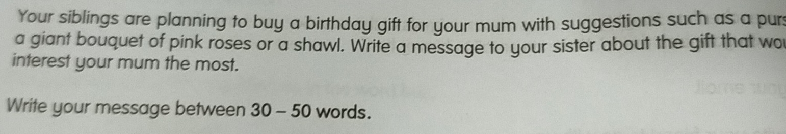 Your siblings are planning to buy a birthday gift for your mum with suggestions such as a pur 
a giant bouquet of pink roses or a shawl. Write a message to your sister about the gift that wo 
interest your mum the most. 
Write your message between 30-50 words.