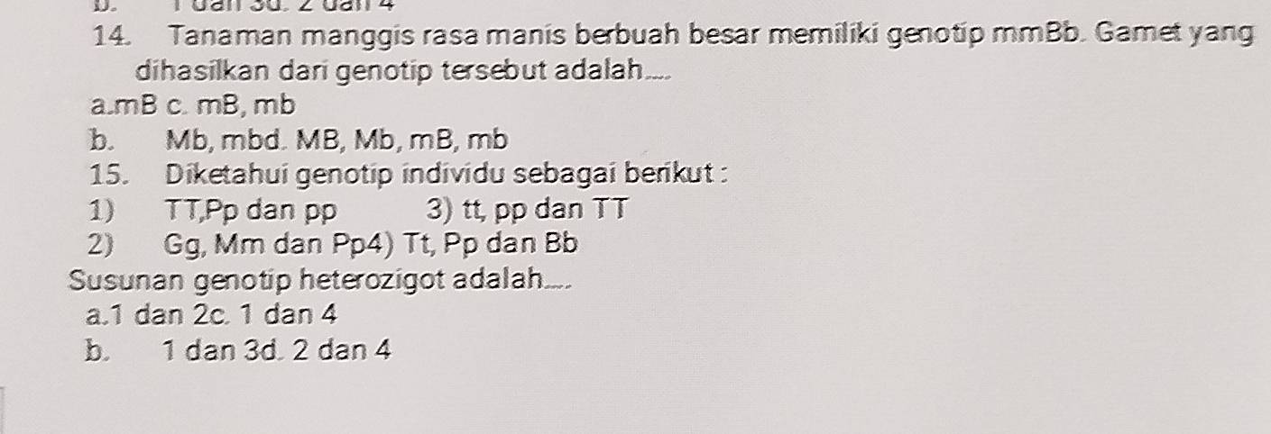 Gan Jü. 2 Uanl 4
14. Tanaman manggis rasa manis berbuah besar memiliki genotip mmBb. Gamet yang
dihasilkan dari genotip tersebut adalah....
a. mB c. mB, mb
b. Mb, mbd. MB, Mb, mB, mb
15. Diketahui genotip individu sebagai berikut :
1) TT,Pp dan pp 3) tt, pp dan TT
2) Gg, Mm dan Pp4) Tt, Pp dan Bb
Susunan genotip heterozigot adalah...
a. 1 dan 2c. 1 dan 4
b. 1 dan 3d. 2 dan 4