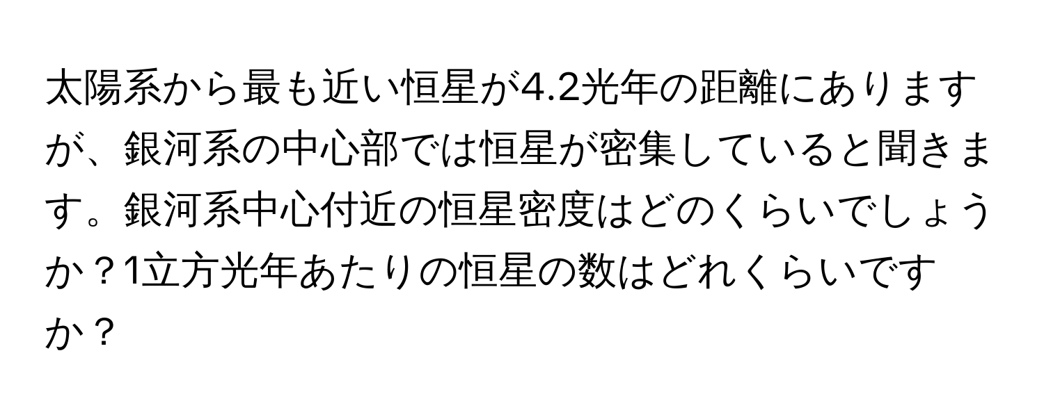 太陽系から最も近い恒星が4.2光年の距離にありますが、銀河系の中心部では恒星が密集していると聞きます。銀河系中心付近の恒星密度はどのくらいでしょうか？1立方光年あたりの恒星の数はどれくらいですか？