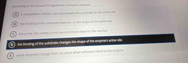 According to the induced fit hypothesis of enzyme catalysis, _
A ) a competitive inhibitor can outcompete the substrate for the active site
B ) the binding of the substrate depends on the shape of the active site
C the active site creates a microenvironment ideal for the reaction
D) the binding of the substrate changes the shape of the enzyme's active site
E some enzymes change their structure when activators bind to the enzyme