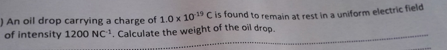 ) An oil drop carrying a charge of 1.0* 10^(-19)C is found to remain at rest in a uniform electric field . 
of intensity 1200NC^(-1). Calculate the weight of the oil drop.