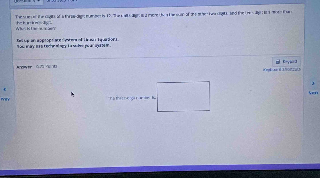 uzston s 
The sum of the digits of a three-digit number is 12. The units digit is 2 more than the sum of the other two digits, and the tens digit is 1 more than 
the hundreds digit. 
What is the number? 
Set up an appropriate System of Linear Equations. 
You may use technology to solve your system. 
Answer 0.75 Points Keypad 
Keyboard Shortcuts 
Prev The three-digit number is. Next