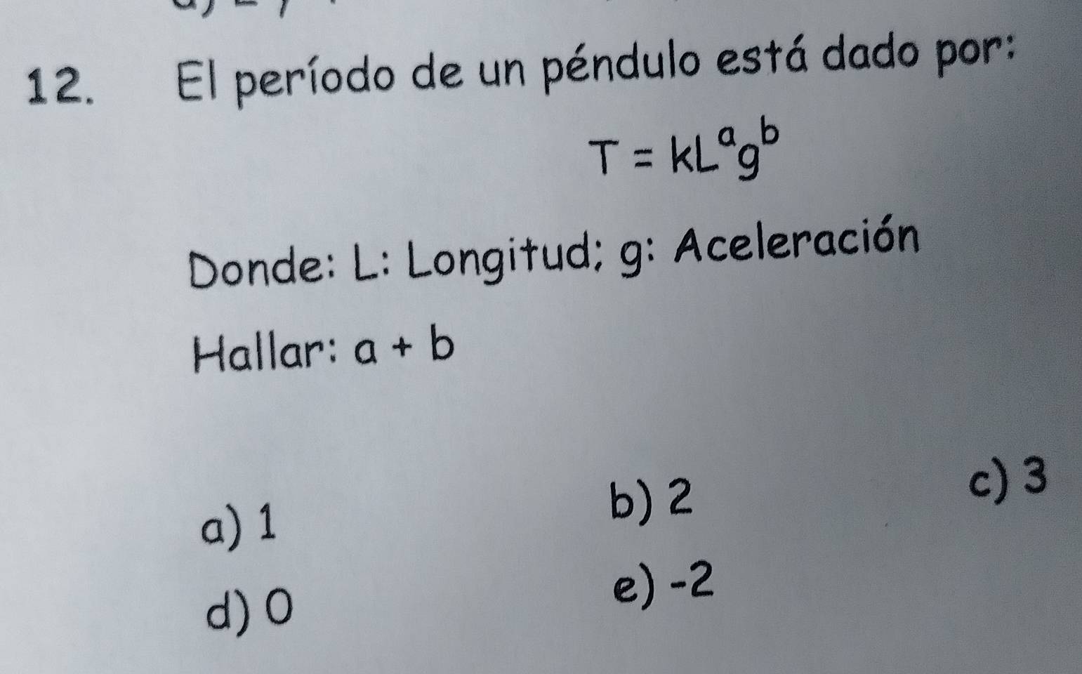 El período de un péndulo está dado por:
T=kL^ag^b
Donde: L : Longitud; g: Aceleración
Hallar: a+b
c) 3
a) 1
b) 2
d) 0
e) -2