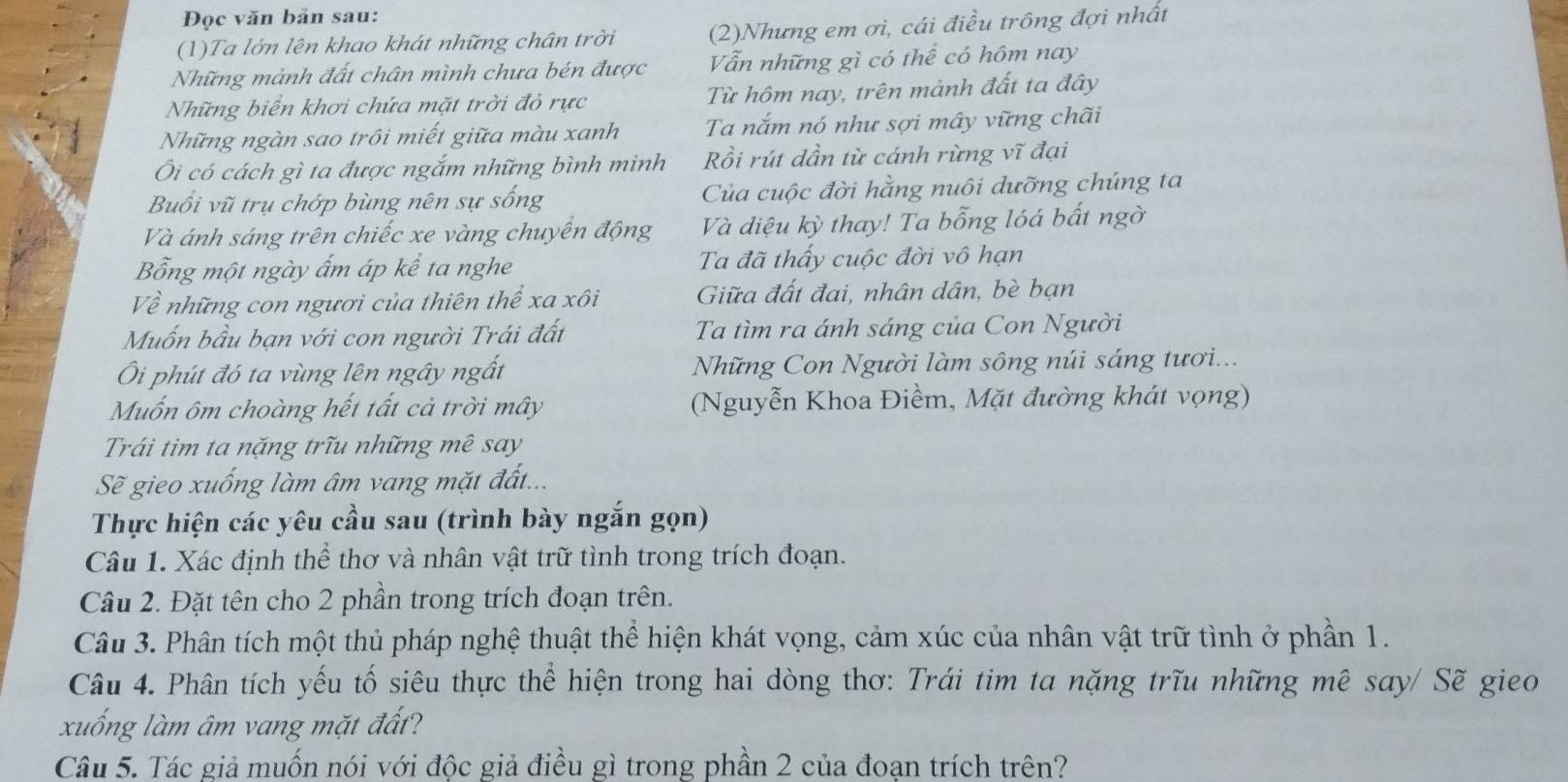 Đọc văn bản sau:
(1)Ta lớn lên khao khát những chân trời (2)Nhưng em ơi, cái điều trông đợi nhất
Những mảnh đất chân mình chưa bén được Vẫn những gì có thể có hôm nay
Những biển khơi chứa mặt trời đỏ rực Từ hôm nay, trên mành đất ta đây
Những ngàn sao trôi miết giữa màu xanh Ta nắm nó như sợi mây vững chãi
Ôi có cách gì ta được ngắm những bình minh Rồi rút dần từ cánh rừng vĩ đại
Buổi vũ trụ chớp bùng nên sự sống Của cuộc đời hằng nuôi dưỡng chúng ta
Và ánh sáng trên chiếc xe vàng chuyến động Và điệu kỳ thay! Ta bỗng lóá bất ngờ
Bổng một ngày ấm áp kể ta nghe Ta đã thấy cuộc đời vô hạn
Về những con ngươi của thiên thể xa xôi Giữa đất đai, nhân dân, bè bạn
Muốn bầu bạn với con người Trái đất Ta tìm ra ánh sáng của Con Người
Ôi phút đó ta vùng lên ngây ngất  Những Con Người làm sông núi sáng tươi...
Muốn ôm choàng hết tất cả trời mây  (Nguyễn Khoa Điềm, Mặt đường khát vọng)
Trái tìm ta nặng trĩu những mê say
Sẽ gieo xuống làm âm vang mặt đất...
Thực hiện các yêu cầu sau (trình bày ngắn gọn)
Câu 1. Xác định thể thơ và nhân vật trữ tình trong trích đoạn.
Câu 2. Đặt tên cho 2 phần trong trích đoạn trên.
Câu 3. Phân tích một thủ pháp nghệ thuật thể hiện khát vọng, cảm xúc của nhân vật trữ tình ở phần 1.
Câu 4. Phân tích yếu tố siêu thực thể hiện trong hai dòng thơ: Trái tim ta nặng trĩu những mê say/ Sẽ gieo
xuống làm âm vang mặt đất?
Câu 5. Tác giả muốn nói với độc giả điều gì trong phần 2 của đoạn trích trên?