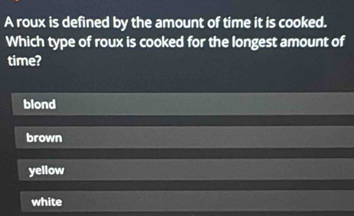 A roux is defined by the amount of time it is cooked.
Which type of roux is cooked for the longest amount of
time?
blond
brown
yellow
white