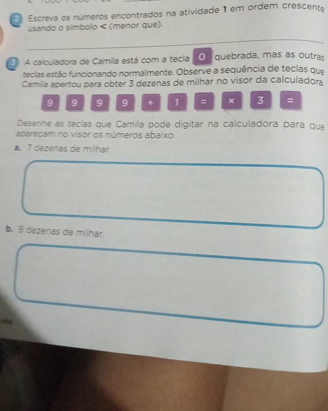 Escreva os números encontrados na atividade 1 em ordem crescente
usando o símbolo < (menor que).
5 A calculadora de Camila está com a teclaO quebrada, mas as outras
teclas estão funcionando normalmente. Observe a sequência de teclas que
Camila apertou para obter  3 dezenas de milhar no visor da calculadora.
9 9 9 9 + 1 = x 7 =
Desenhe as teclas que Camila pode digitar na calculadora para que
apareçam no visor os números abaixo.
a. 7 dezenas de milhar.
b. 8 dezenas de milhar.
dlap