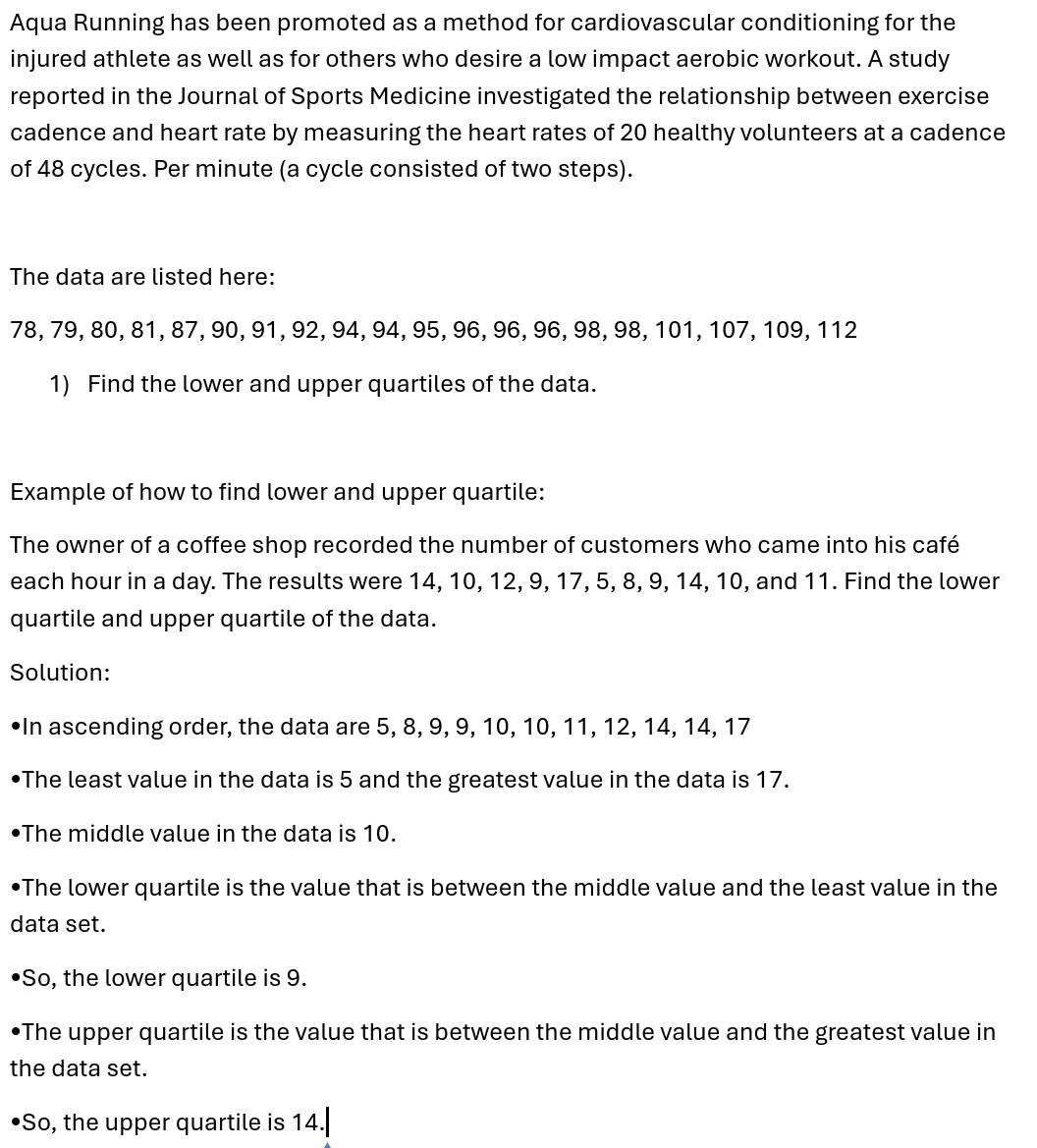 Aqua Running has been promoted as a method for cardiovascular conditioning for the 
injured athlete as well as for others who desire a low impact aerobic workout. A study 
reported in the Journal of Sports Medicine investigated the relationship between exercise 
cadence and heart rate by measuring the heart rates of 20 healthy volunteers at a cadence 
of 48 cycles. Per minute (a cycle consisted of two steps). 
The data are listed here:
78, 79, 80, 81, 87, 90, 91, 92, 94, 94, 95, 96, 96, 96, 98, 98, 101, 107, 109, 112
1) Find the lower and upper quartiles of the data. 
Example of how to find lower and upper quartile: 
The owner of a coffee shop recorded the number of customers who came into his café 
each hour in a day. The results were 14, 10, 12, 9, 17, 5, 8, 9, 14, 10, and 11. Find the lower 
quartile and upper quartile of the data. 
Solution: 
In ascending order, the data are 5, 8, 9, 9, 10, 10, 11, 12, 14, 14, 17
The least value in the data is 5 and the greatest value in the data is 17. 
The middle value in the data is 10. 
•The lower quartile is the value that is between the middle value and the least value in the 
data set. 
So, the lower quartile is 9. 
•The upper quartile is the value that is between the middle value and the greatest value in 
the data set. 
•So, the upper quartile is 14.