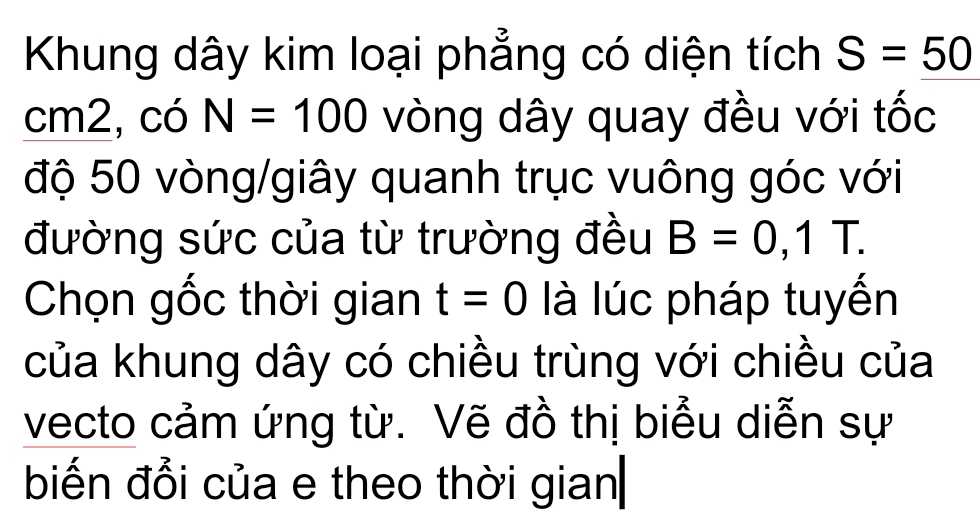 Khung dây kim loại phẳng có diện tích S=50
cm2, có N=100 vòng dây quay đều với tốc 
độ 50 vòng /giây quanh trục vuông góc với 
đường sức của từ trường đều B=0,1T. 
Chọn gốc thời gian t=0 là lúc pháp tuyến 
của khung dây có chiều trùng với chiều của 
vecto cảm ứng từ. Vẽ đồ thị biểu diễn sự 
biến đổi của e theo thời gian|