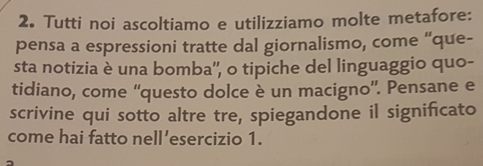 Tutti noi ascoltiamo e utilizziamo molte metafore: 
pensa a espressioni tratte dal giornalismo, come “que- 
sta notizia è una bomba'', o tipiche del linguaggio quo- 
tidiano, come “questo dolce è un macigno”. Pensane e 
scrivine qui sotto altre tre, spiegandone il significato 
come hai fatto nell’esercizio 1.