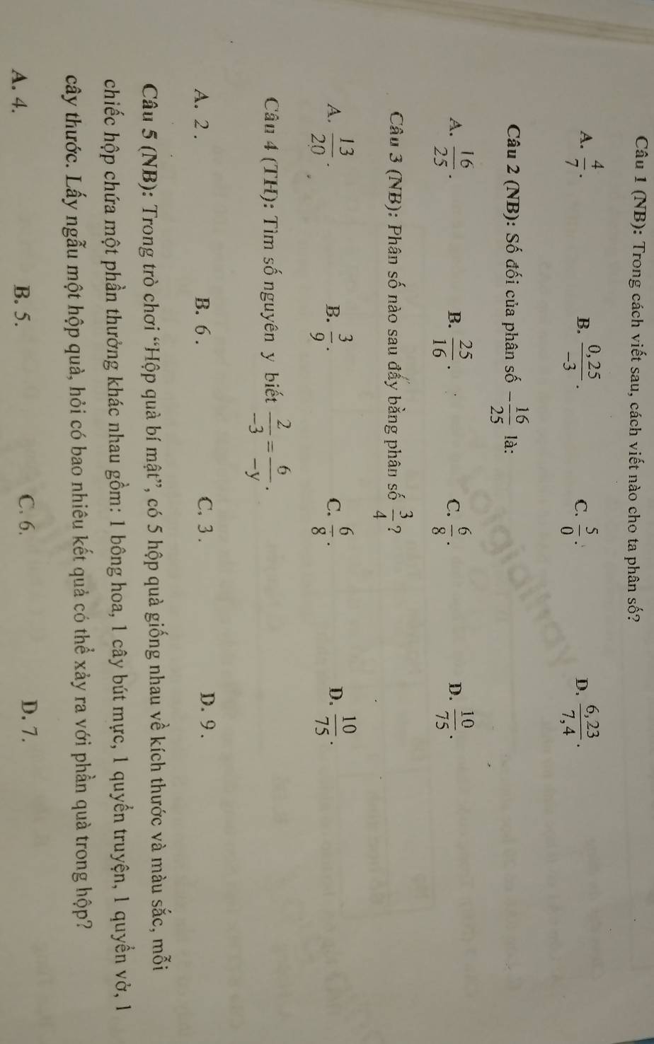 (NB): Trong cách viết sau, cách viết nào cho ta phân số?
A.  4/7 .  (0,25)/-3 . C.  5/0  :  (6,23)/7,4 . 
B.
D.
Câu 2 (NB): Số đối của phân số - 16/25  là:
A.  16/25 .  25/16 .  6/8 ·  10/75 . 
B.
C.
D.
Câu 3 (NB): Phân số nào sau đấy bằng phân số  3/4  ?
A.  13/20 .  3/9 .  6/8 .  10/75 . 
B.
C.
D.
Câu 4 (TH): Tìm số nguyên y biết  2/-3 = 6/-y .
A. 2. B. 6. C. 3. D. 9.
Câu 5 (NB): Trong trò chơi “Hộp quà bí mật”, có 5 hộp quả giống nhau về kích thước và màu sắc, mỗi
chiếc hộp chứa một phần thưởng khác nhau gồm: 1 bông hoa, 1 cây bút mực, 1 quyển truyện, 1 quyển vở, 1
cây thước. Lấy ngẫu một hộp quả, hỏi có bao nhiêu kết quả có thể xảy ra với phần quà trong hộp?
A. 4. B. 5.
C. 6. D. 7.