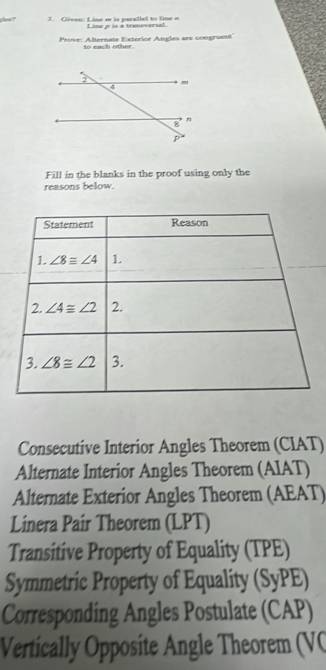 cles? 3. Given: Line w is parallel to line α
Line p is a transversal.
Prove: Alternate Exterior Angles are congruent
to each other
Fill in the blanks in the proof using only the
reasons below.
Statement Reason
1 ∠ 8≌ ∠ 4 1.
2. ∠ 4≌ ∠ 2 2.
3. ∠ 8≌ ∠ 2 3.
Consecutive Interior Angles Theorem (CIAT)
Alternate Interior Angles Theorem (AIAT)
Alternate Exterior Angles Theorem (AEAT)
Linera Pair Theorem (LPT)
Transitive Property of Equality (TPE)
Symmetric Property of Equality (SyPE)
Corresponding Angles Postulate (CAP)
Vertically Opposite Angle Theorem (VC