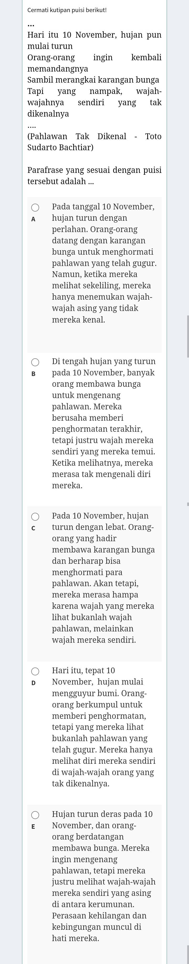 Cermati kutipan puisi berikut!
Hari itu 10 November, hujan pun
mulai turun
Orang-orang ingin kembali
memandangnya
Sambil merangkai karangan bunga
Tapi yang nampak, wajah-
wajahnya sendiri yang tak
dikenalnya
(Pahlawan Tak Dikenal - Toto
Sudarto Bachtiar)
Parafrase yang sesuai dengan puisi
tersebut adalah ...
Pada tanggal 10 November,
huian turun dengan
perlahan. Orang-orang
datang dengan karangan
bunga untuk menghormati
pahlawan yang telah gugur.
Namun, ketika mereka
melihat sekeliling, mereka
hanya menemukan wajah-
wajah asing yang tidak
mereka kenal.
Di tengah hujan yang turun
pada 10 November, banyak
orang membawa bunga
untuk mengenang
pahlawan. Mereka
berusaha memberi
penghormatan terakhir,
tetapi justru wajah mereka
sendiri yang mereka temui.
Ketika melihatnya, mereka
merasa tak mengenali diri
mereka.
Pada 10 November, hujan
turun dengan lebat. Orang-
orang yang hadir
membawa karangan bunga
dan berharap bisa
menghormati para
pahlawan. Akan tetapi,
mereka merasa hampa
karena wajah yang mereka
lihat bukanlah wajah
pahlawan, melainkan
wajah mereka sendiri.
Hari itu, tepat 10
November, hujan mulai
mengguyur bumi. Orang.
orang berkumpul untuk
memberi penghormatan,
tetapi yang mereka lihat
bukanlah pahlawan yang
telah gugur. Mereka hanya
melihat diri mereka sendiri
di wajah-wajah orang yang
tak dikenalnya.
Hujan turun deras pada 10
November, dan orang-
orang berdatangan
membawa bunga. Mereka
ingin mengenang
pahlawan, tetapi mereka
justru melihat wajah-wajah
mereka sendiri yang asing
di antara kerumunan.
Perasaan kehilangan dan
kebingungan muncul di
hati mereka.