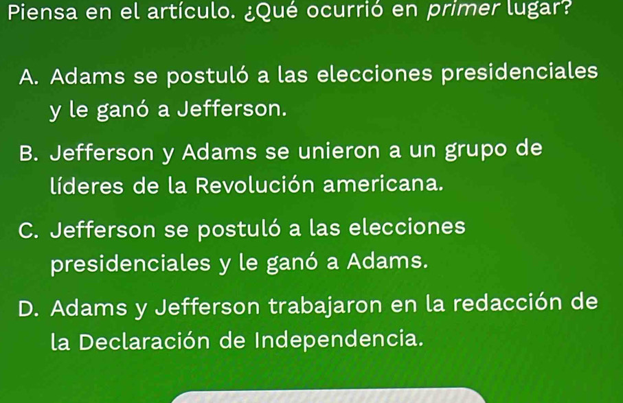 Piensa en el artículo. ¿Qué ocurrió en primer lugar?
A. Adams se postuló a las elecciones presidenciales
y le ganó a Jefferson.
B. Jefferson y Adams se unieron a un grupo de
líderes de la Revolución americana.
C. Jefferson se postuló a las elecciones
presidenciales y le ganó a Adams.
D. Adams y Jefferson trabajaron en la redacción de
la Declaración de Independencia.