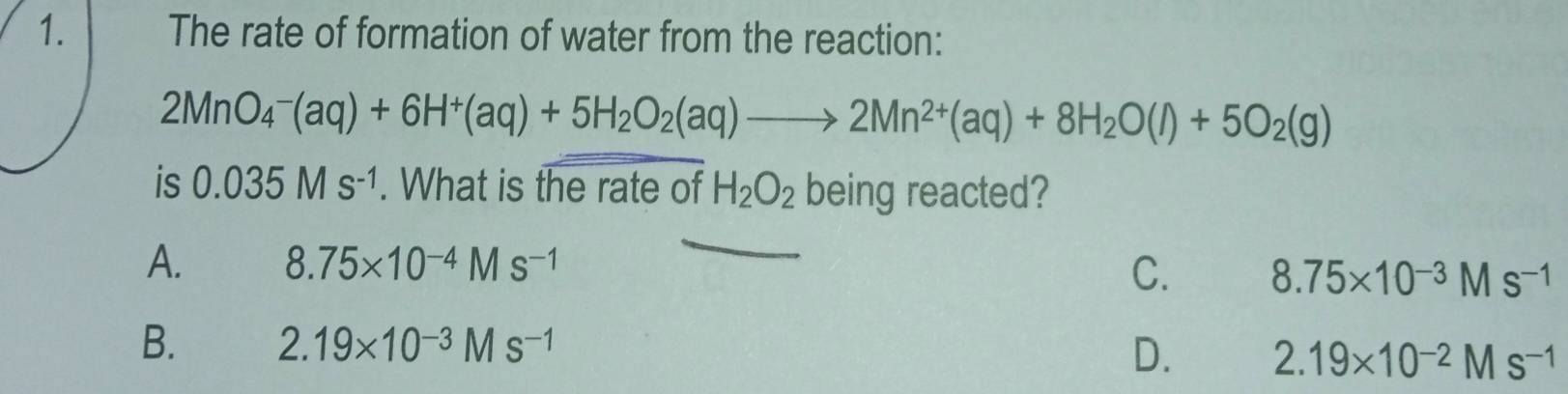 The rate of formation of water from the reaction:
2MnO_4^(-(aq)+6H^+)(aq)+5H_2O_2(aq)to 2Mn^(2+)(aq)+8H_2O(l)+5O_2(g)
is 0.035Ms^(-1). What is the rate of H_2O_2 being reacted?
A. 8.75* 10^(-4)Ms^(-1)
C. 8.75* 10^(-3)Ms^(-1)
B. 2.19* 10^(-3)Ms^(-1)
D. 2.19* 10^(-2)Ms^(-1)