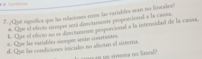 Continúa
7. ¿Qué significa que las relaciones entre las variables sean no lineales?
a. Que el efecto siempre será directamente proporcional a la causa.
€. Que el efecto no es directamente proporcional a la intensidad de la causa.
c. Que las variables siempre serán constantes.
d. Que las condiciones iniciales no afectan el sistema.
causa en un sistema no lineal?