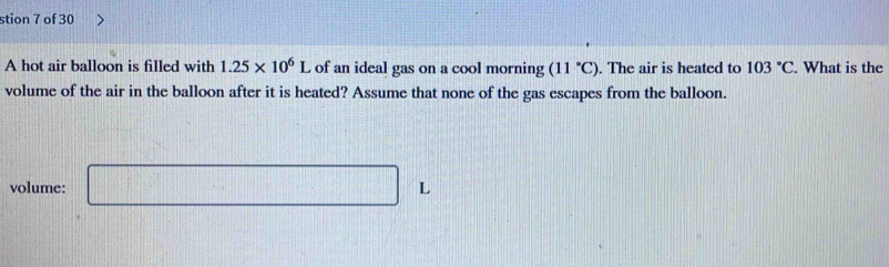 stion 7 of 30 
A hot air balloon is filled with 1.25* 10^6L of an ideal gas on a cool morning (11°C). The air is heated to 103°C. What is the 
volume of the air in the balloon after it is heated? Assume that none of the gas escapes from the balloon. 
volume: □ L