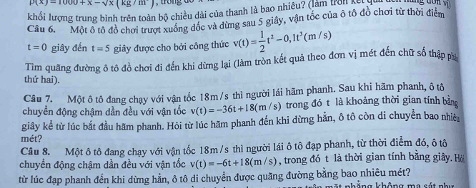 P(x)=1000+x-sqrt(x)(kg/m)
khổi lượng trung bình trên toàn bộ chiều dài của thanh là bao nhiêu? (làm tron kế ing đơn vị 
Câu 6. Một ô tô đồ chơi trượt xuống dốc và dừng sau 5 giây, vận tốc của ô tô đồ chơi từ thời điểm
t=0 giây đến t=5 giây được cho bởi công thức v(t)= 1/2 t^2-0, 1t^3(m/s)
Tìm quãng đường ô tô đồ chơi đi đến khi dừng lại (làm tròn kết quả theo đơn vị mét đến chữ số thập phả 
thứ hai). 
Câu 7. Một ô tô đang chạy với vận tốc 18m /s thì người lái hãm phanh. Sau khi hãm phanh, ô tô 
chuyển động chậm dần đều với vận tốc v(t)=-36t+18(m/s) trong đó t là khoảng thời gian tính bằng 
giây kể từ lúc bắt đầu hãm phanh. Hỏi từ lúc hãm phanh đến khi dừng hằn, ô tô còn di chuyền bao nhiều 
mét? 
Câu 8. Một ô tô đang chạy với vận tốc 18m /s thì người lái ô tô đạp phanh, từ thời điểm đó, ô tô 
chuyền động chậm dần đều với vận tốc v(t)=-6t+18(m/s) , trong đó t là thời gian tính bằng giây. Hò 
từ lúc đạp phanh đến khi dừng hằn, ô tô di chuyển được quãng đường bằng bao nhiêu mét? 
n g không ma cá t n h