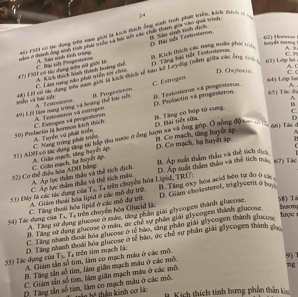 24
B. Sán sinh tính dịch.
46) FSH có tác dụng trên nam giới là kích thích ống sinh tính phát triển, kích thích tế b
62) Hormon
D. Bài tiết Testosteron.
nằm ở thành ống sinh tinh phát triển và bài tiết các chất tham gia vào quá trình
u  ế t  tư ơn
C. Bài tiết Progesteron B. Kích thích các nang noăn phát triên A. X
A. Sản sinh tỉnh trũng.
C. P
C. Làm nang não phát triển tới chin. D. Tăng bài tiết Testosteron.
47) FSH có tác dụng trên nữ giới là:
D. Oxytocin. C C
A. Kích thích hình thành hoàng thể.
A. C
48) LH có tác dụng trên nam giới là kích thích tế bảo kẽ Leydig (nằm giữa các ông sinh g 63) Lớp bộ 
65) Tác dụ
A. Testosteron. B. Progesteron. C. Estrogen.
64) Lớp lư
triển và bài tiết:
49) LH làm nang trứng và hoàng thể bài tiết: B. Testosteron và progesteron.
A.
B.
A. Testosteron và estrogen. D. Prolactin và progesteron.
C.
D
50) Prolactin là hormon kích thích: B. Tăng co bóp tử cung. A.
C. Estrogen và progesteron.
C. Nang trứng phát triển. D. Bài tiết sữa.
B. Co mạch, tăng huyết áp
A. Tuyến vú phát triển.
51) ADH có tác dụng tăng tái hấp thu nước ở ống lượn xã và ống góp. Ở nộng độ cao có tác 66) Tác ở
B
D. Co mạch, hạ huyết áp. A
A. Giãn mạch, tăng huyết áp.
(
C. Giãn mạch, hạ huyết áp.
52) Cơ thể điều hòa ADH bằng: B. Áp suất thầm thấu và thể tích dịch,
A. Áp lực thẩm thấu và thể tích dịch.
D. Áp suất thẩm thấu và thể tích máu, 67) Tác
C. Áp lực thầm thấu và thể tích máu.
53) Dây là các tác dụng của T_3 T_4 trên chuyển hóa Lipid, TRÜ:
A. Giảm thoái hóa lipid ở các mô dự trữ.  B. Tăng oxy hóa acid béo tự do ở các 
C. Tăng thoái hóa lipid ở các mô dự trữ.  D. Giảm cholesterol, triglycerit ở huyệ
58) Tá
54) Tác dụng của T_3,T_4 trên chuyển hóa Glucid là:
A. Tăng sử dụng glucose ở máu, tăng phân giải glycogen thành glucose.
B. Tăng sử dụng glucose ở máu, ức chế sự phân giải glycogen thành glucose. hương
C. Tăng nhanh thoái hóa glucose ở tế bào, tăng phân giải glycogen thành glucose.
ược 
D. Tăng nhanh thoái hóa glucose ở tế bào, ức chế sự phân giải glycogen thành ghưc
9) 7
55) Tác dụng của T_3,T_4 trên tim mạch là:
A. Giảm tần số tim, làm co mạch máu ở các mô.
B. Tăng tần số tim, làm giãn mạch máu ở các mô.
C. Giảm tần số tim, làm giãn mạch máu ở các mô.
ng
D. Tăng tần số tim, làm co mạch máu ở các mô.
B Kích thích tính hưng phần thân kinh
trần hệ thần kinh cơ là: