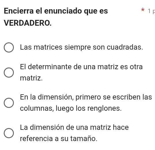 Encierra el enunciado que es * 1 p 
VERDADERO. 
Las matrices siempre son cuadradas. 
El determinante de una matriz es otra 
matriz. 
En la dimensión, primero se escriben las 
columnas, luego los renglones. 
La dimensión de una matriz hace 
referencia a su tamaño.