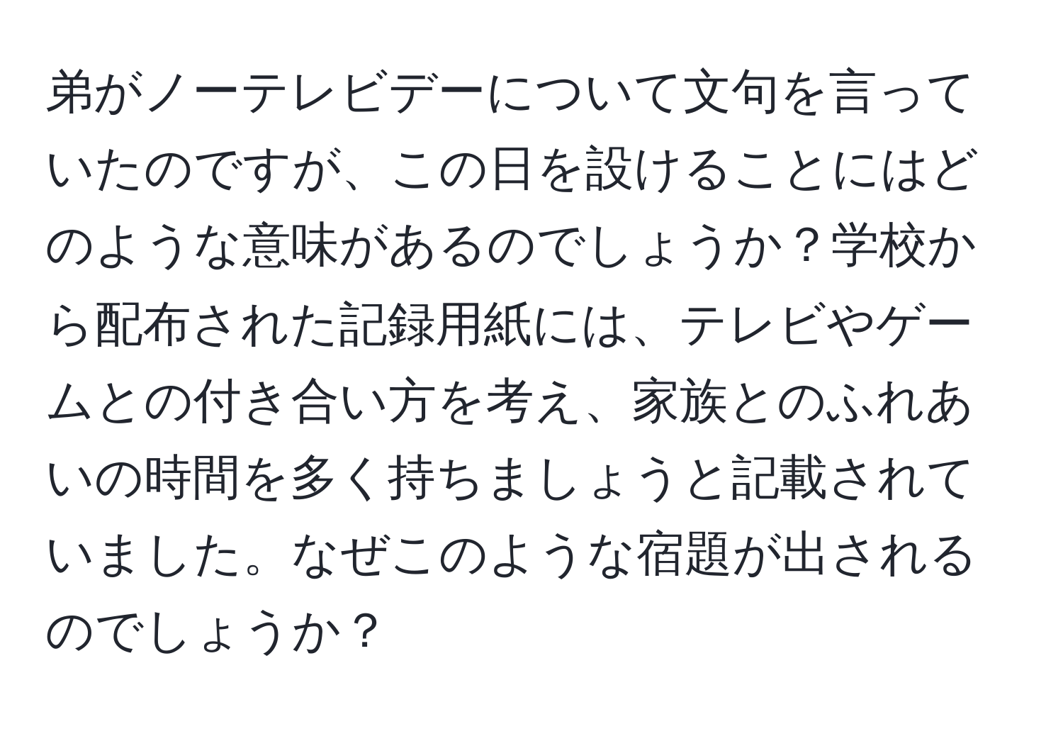 弟がノーテレビデーについて文句を言っていたのですが、この日を設けることにはどのような意味があるのでしょうか？学校から配布された記録用紙には、テレビやゲームとの付き合い方を考え、家族とのふれあいの時間を多く持ちましょうと記載されていました。なぜこのような宿題が出されるのでしょうか？