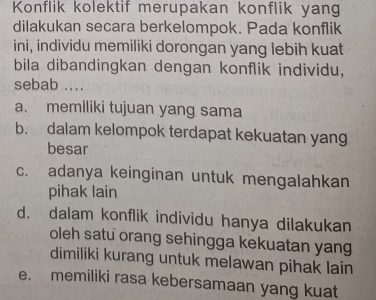 Konflik kolektif merupakan konflik yang
dilakukan secara berkelompok. Pada konflik
ini, individu memiliki dorongan yang lebih kuat
bila dibandingkan dengan konflik individu,
sebab ....
a. memlliki tujuan yang sama
b. dalam kelompok terdapat kekuatan yang
besar
c. adanya keinginan untuk mengalahkan
pihak lain
d. dalam konflik individu hanya dilakukan
oleh satu orang sehingga kekuatan yang
dimiliki kurang untuk melawan pihak lain
e. memiliki rasa kebersamaan yang kuat