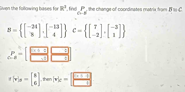 Given the following bases for R^2 , find beginarrayr P C-Bendarray , the change of coordinates matrix from B to C.
B= beginbmatrix -24 8endbmatrix ,beginbmatrix -13 4endbmatrix  C= beginbmatrix 7 -2endbmatrix ,beginbmatrix -3 1endbmatrix 
beginarrayr P C-Bendarray =beginbmatrix □  □ endarray beginarrayr □  □ endarray beginarrayr □  □ endarray
If [v]_B=beginbmatrix 8 6endbmatrix , then [v]_c=[ □ /□  