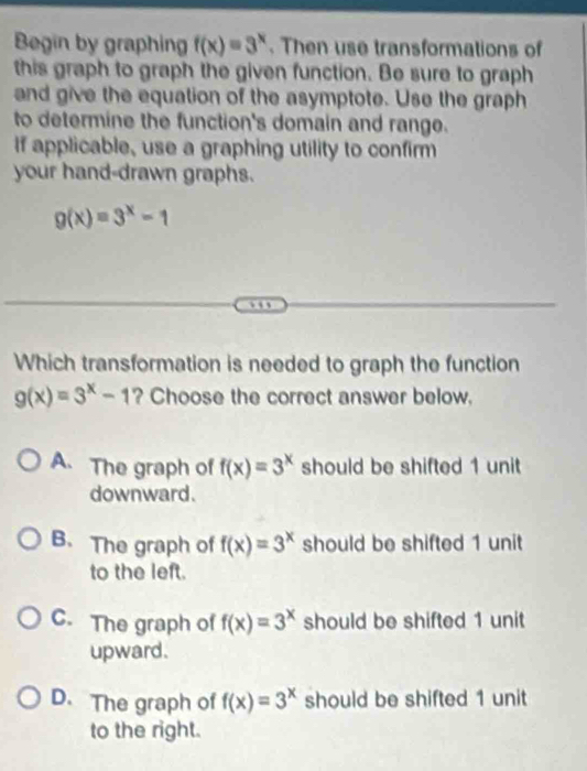 Begin by graphing f(x)=3^x. Then use transformations of
this graph to graph the given function. Be sure to graph
and give the equation of the asymptote. Use the graph
to determine the function's domain and range.
If applicable, use a graphing utility to confirm
your hand-drawn graphs.
g(x)=3^x-1
Which transformation is needed to graph the function
g(x)=3^x-1 ? Choose the correct answer below.
A. The graph of f(x)=3^x should be shifted 1 unit
downward.
B. The graph of f(x)=3^x should be shifted 1 unit
to the left.
C. The graph of f(x)=3^x should be shifted 1 unit
upward.
D. The graph of f(x)=3^x should be shifted 1 unit
to the right.