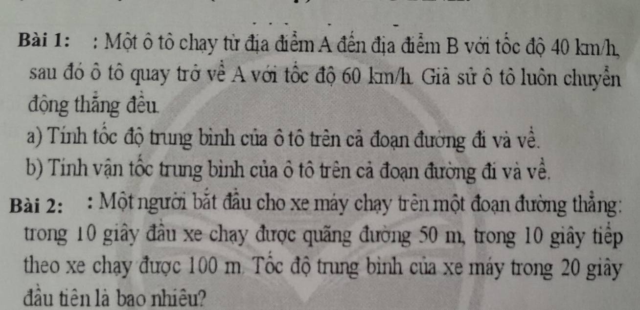 Một ô tô chạy từ địa điểm A đến địa điểm B với tốc độ 40 km/h, 
sau đó ô tô quay trở về A với tốc độ 60 km/h. Giả sử ô tô luôn chuyển 
động thắng đều 
a) Tính tốc độ trung bình của ô tô trên cả đoạn đường đi và về. 
b) Tính vận tốc trung bình của ô tô trên cả đoạn đường đi và về. 
Bài 2: : Một người bắt đầu cho xe máy chạy trên một đoạn đường thẳng: 
trong 10 giây đầu xe chạy được quãng đường 50 m, trong 10 giây tiếp 
theo xe chạy được 100 m. Tốc độ trung bình của xe máy trong 20 giây 
đầu tiên là bao nhiêu?