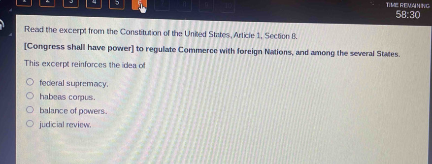 4 5 B 9 10
TIME REMAINING
58:30
Read the excerpt from the Constitution of the United States, Article 1, Section 8.
[Congress shall have power] to regulate Commerce with foreign Nations, and among the several States.
This excerpt reinforces the idea of
federal supremacy.
habeas corpus.
balance of powers.
judicial review.