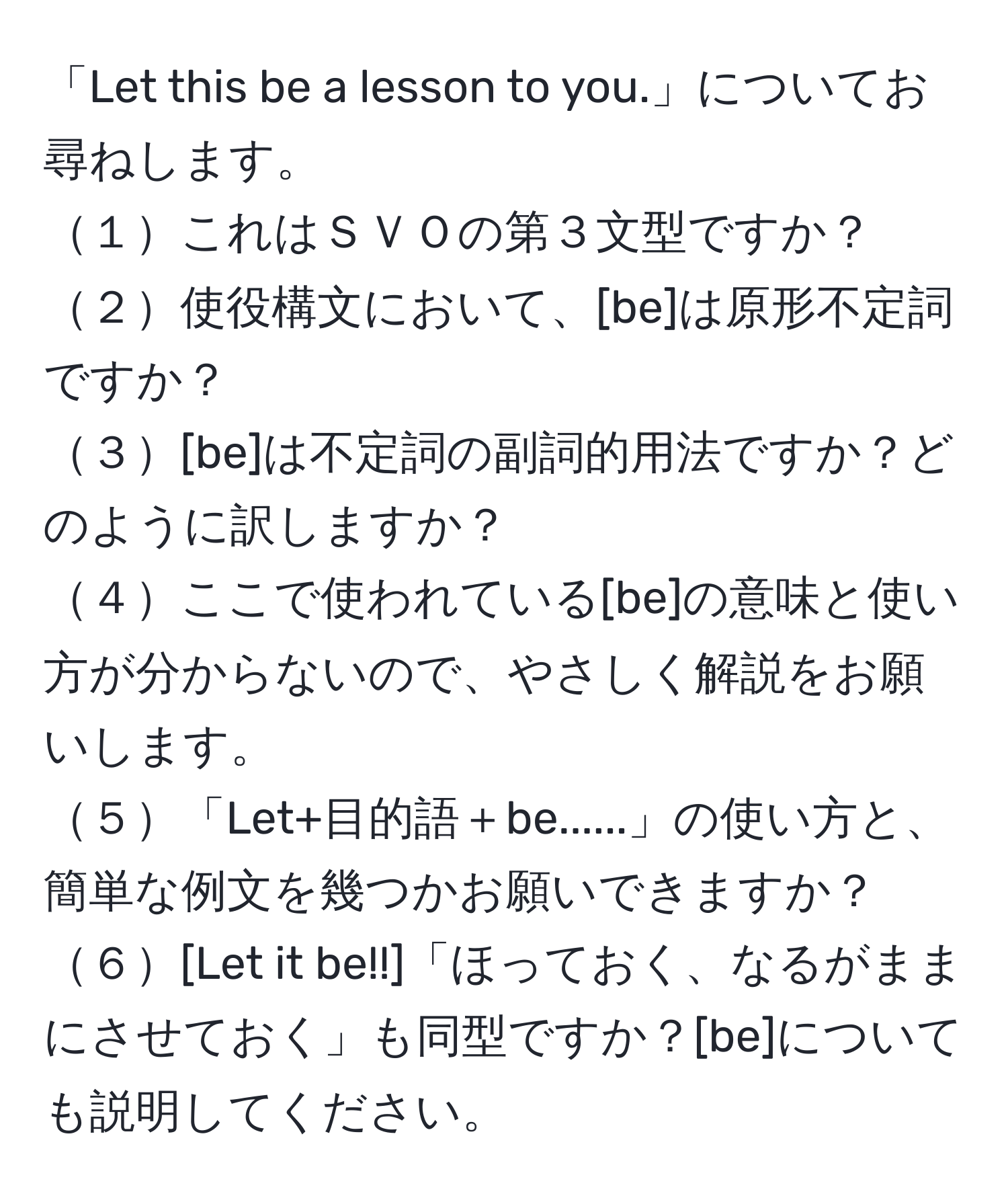 「Let this be a lesson to you.」についてお尋ねします。  
１これはＳＶＯの第３文型ですか？  
２使役構文において、[be]は原形不定詞ですか？  
３[be]は不定詞の副詞的用法ですか？どのように訳しますか？  
４ここで使われている[be]の意味と使い方が分からないので、やさしく解説をお願いします。  
５「Let+目的語＋be......」の使い方と、簡単な例文を幾つかお願いできますか？  
６[Let it be!!]「ほっておく、なるがままにさせておく」も同型ですか？[be]についても説明してください。