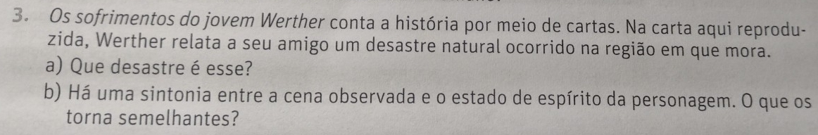 Os sofrimentos do jovem Werther conta a história por meio de cartas. Na carta aqui reprodu- 
zida, Werther relata a seu amigo um desastre natural ocorrido na região em que mora. 
a) Que desastre é esse? 
b) Há uma sintonia entre a cena observada e o estado de espírito da personagem. O que os 
torna semelhantes?