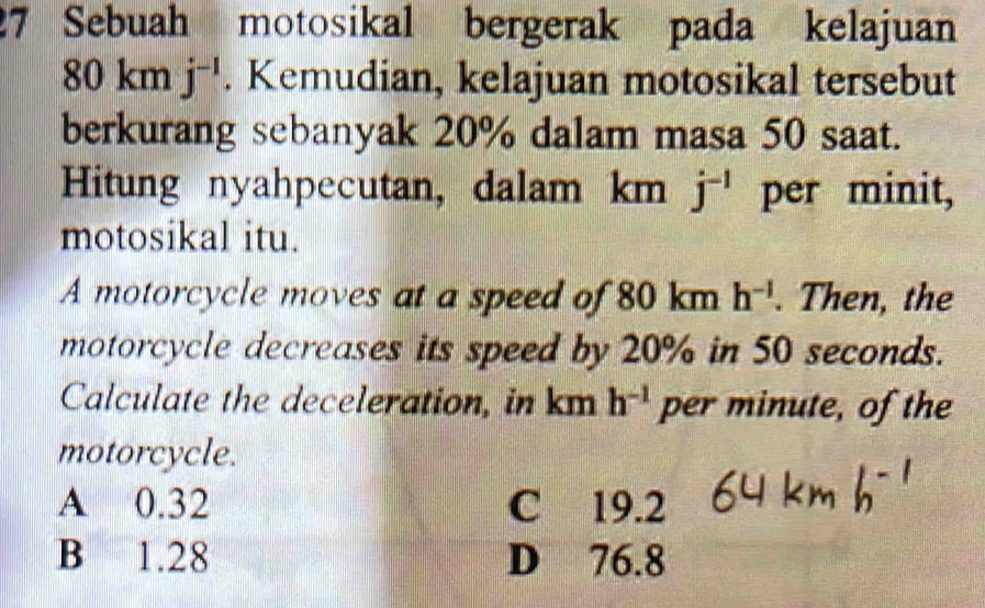 Sebuah motosikal bergerak pada kelajuan
80 km j^(-1). Kemudian, kelajuan motosikal tersebut
berkurang sebanyak 20% dalam masa 50 saat.
Hitung nyahpecutan, dalam km j^(-1) per minit,
motosikal itu.
A motorcycle moves at a speed of 80 km h^(-1). Then, the
motorcycle decreases its speed by 20% in 50 seconds.
Calculate the deceleration, in km h^(-1) per minute, of the
motorcycle.
A 0.32 C 19.2
B 1.28 D 76.8