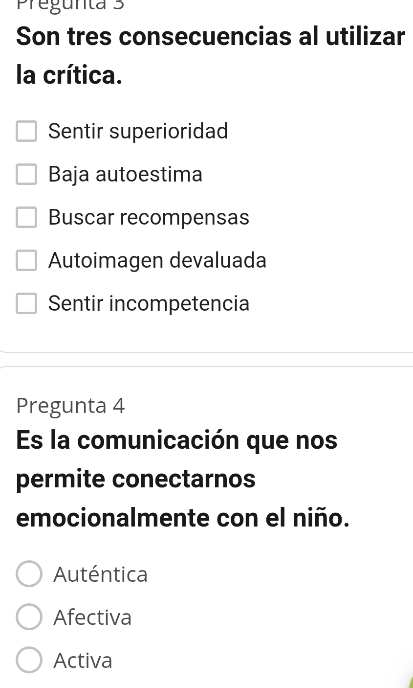 Pregunta 3
Son tres consecuencias al utilizar
la crítica.
Sentir superioridad
Baja autoestima
Buscar recompensas
Autoimagen devaluada
Sentir incompetencia
Pregunta 4
Es la comunicación que nos
permite conectarnos
emocionalmente con el niño.
Auténtica
Afectiva
Activa