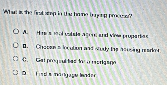 What is the first step in the home buying process?
A. Hire a real estate agent and view properties.
B. Choose a location and study the housing market.
C. Get prequalified for a mortgage.
D. Find a mortgage lender.