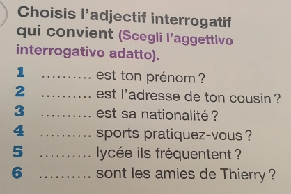 Choisis l’adjectif interrogatif 
qui convient (Scegli l’aggettivo 
interrogativo adatto). 
1 _est ton prénom ? 
2 _est l'adresse de ton cousin ? 
3 _est sa nationalité ? 
4 _sports pratiquez-vous ? 
5 _lycée ils fréquentent ? 
6 _sont les amies de Thierry ?