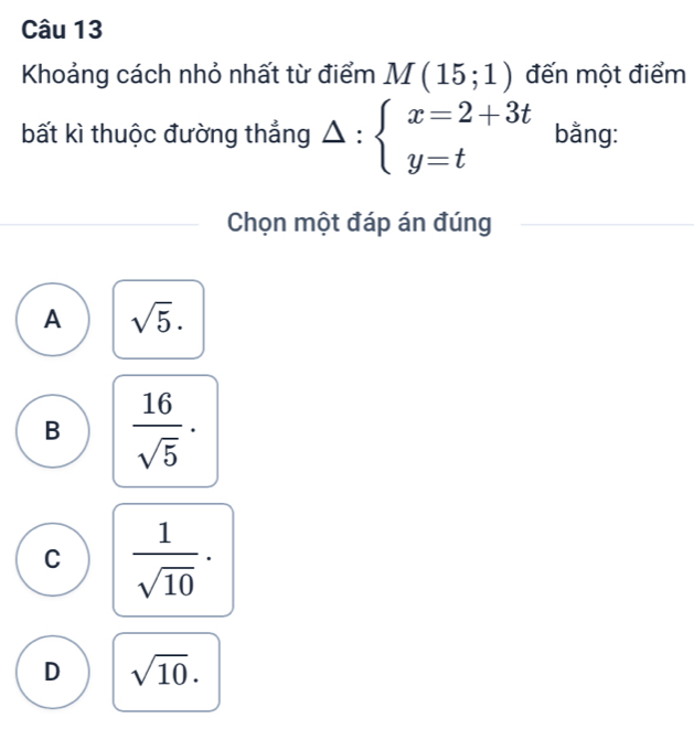 Khoảng cách nhỏ nhất từ điểm M(15;1) đến một điểm
bất kì thuộc đường thẳng △ :beginarrayl x=2+3t y=tendarray. bằng:
Chọn một đáp án đúng
A sqrt(5).
B  16/sqrt(5) ·
C  1/sqrt(10) ·
D sqrt(10).