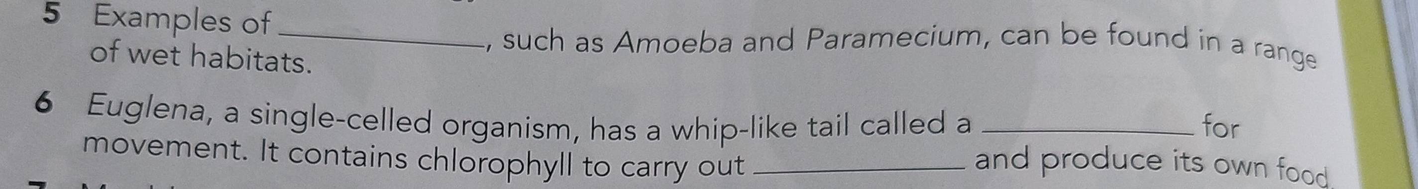 Examples of_ 
, such as Amoeba and Paramecium, can be found in a range 
of wet habitats. 
6 Euglena, a single-celled organism, has a whip-like tail called a _for 
movement. It contains chlorophyll to carry out _and produce its own food .