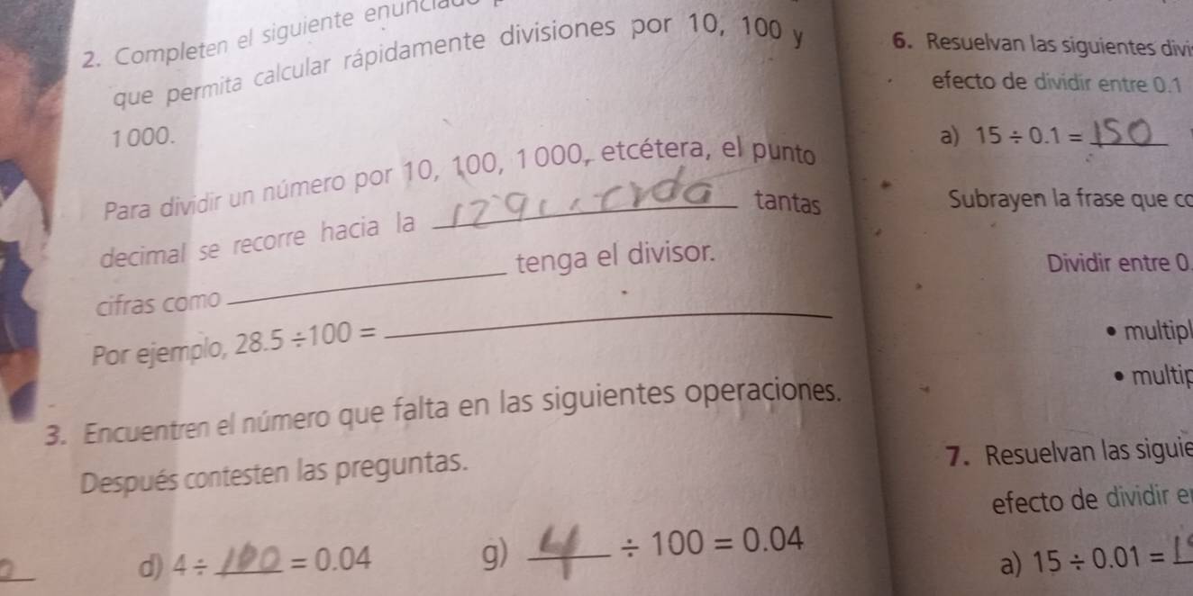 Completen el siguiente enunciau 
que permita calcular rápidamente divisiones por 10, 100 y 6. Resuelvan las siguientes divi 
efecto de dividir entre 0.1
1000. a) 15/ 0.1= _ 
Para dividir un número por 10, 100, 1000, etcétera, el punto 
tantas 
Subrayen la frase que có 
decimal se recorre hacia la 
tenga el divisor. 
Dividir entre 0
cifras como 
_ 
Por ejemplo, 28.5/ 100=
_ 
multipl 
3. Encuentren el número que falta en las siguientes operaciones. 
multip 
Después contesten las preguntas. 7. Resuelvan las siguie 
efecto de dividir e 
g) 
d) 4/ _  =0.04 _ / 100=0.04
a) 15/ 0.01=