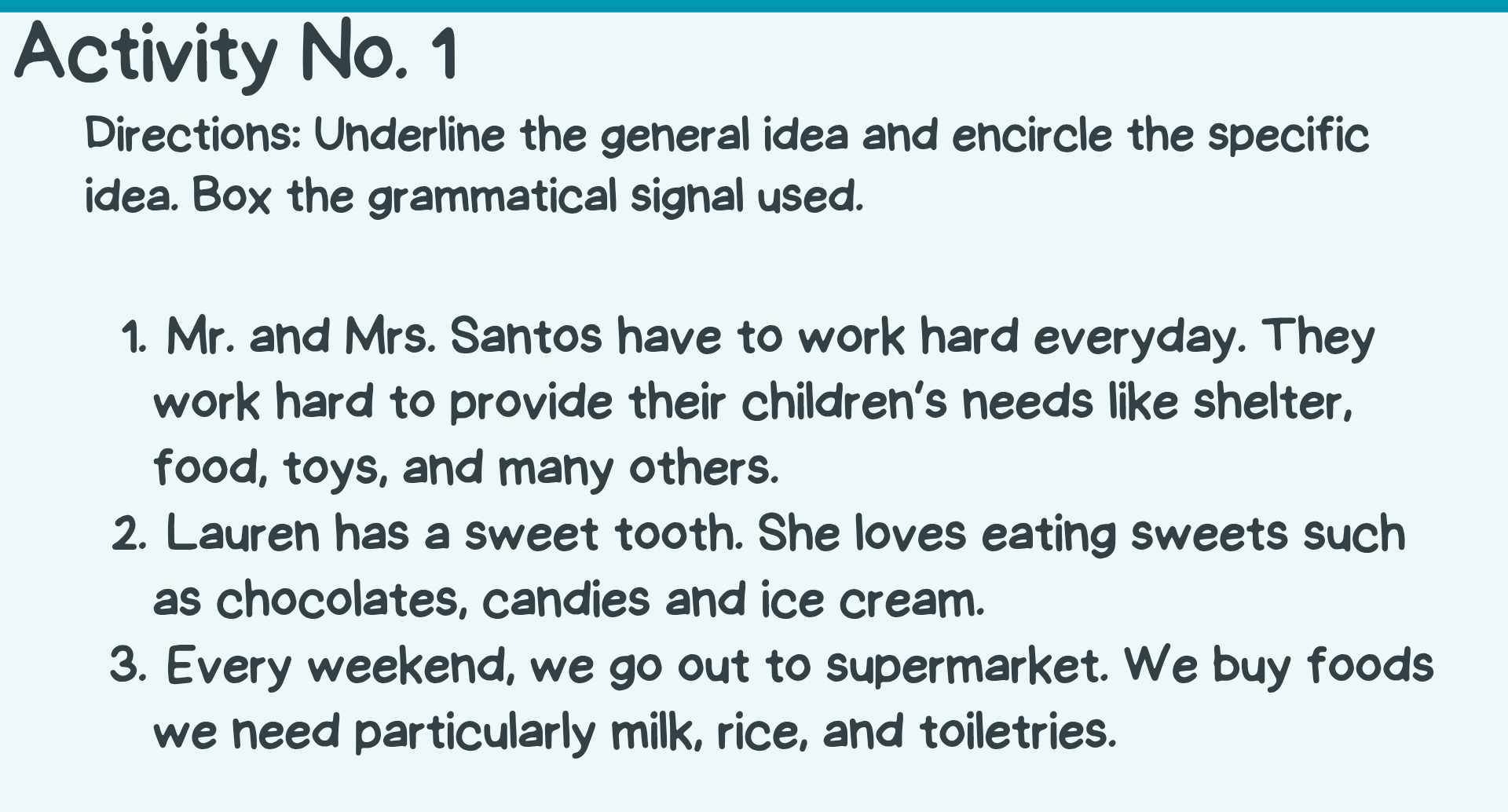 Activity No. 1 
Directions: Underline the general idea and encircle the specific 
idea. Box the grammatical signal used. 
1. Mr. and Mrs. Santos have to work hard everyday. They 
work hard to provide their children's needs like shelter, 
food, toys, and many others. 
2. Lauren has a sweet tooth. She loves eating sweets such 
as chocolates, candies and ice cream. 
3. Every weekend, we go out to supermarket. We buy foods 
we need particularly milk, rice, and toiletries.