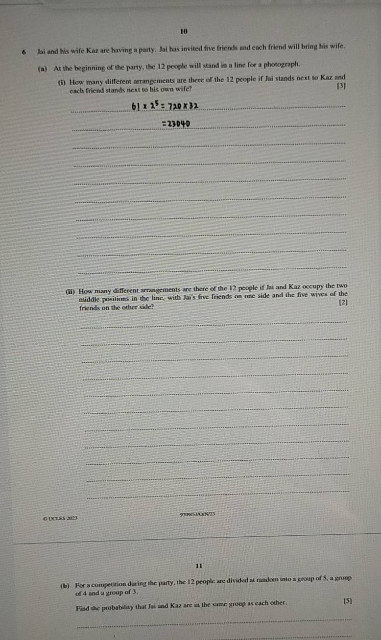 10 
6 Jai and his wife Kaz are having a party. Jai has invited five friends and each friend will bring his wife. 
(a) At the beginning of the party, the 12 people will stand in a line for a photograph. 
(i) How many different arrangements are there of the 12 people if Jai stands next to Kaz and 
each friend stands next to his own wife? [3] 
_ 
_ 
_ 
_ 
_ 
_ 
_ 
_ 
_ 
_ 
(ii) How many different arrangements are there of the 12 people if Jai and Kaz occupy the two 
middle positions in the line, with Jai's five friends on one side and the five wives of the 
friends on the other side? 
[2] 
_ 
_ 
_ 
_ 
_ 
_ 
_ 
_ 
_ 
_ 
_ 
O UCLES 2023 9709/53/O/N/23 
11 
(b) For a competition during the party, the 12 people are divided at random into a group of 5, a group 
of 4 and a group of 3
Find the probability that Jai and Kaz are in the same group as each other. [5] 
_ 
_