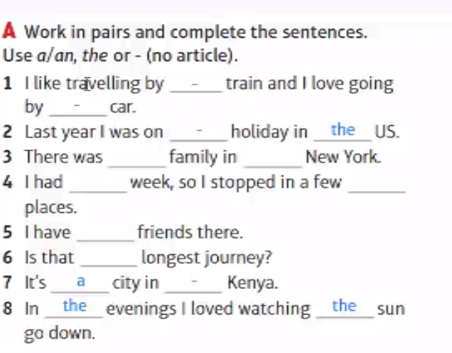 A Work in pairs and complete the sentences. 
Use a/an, the or - (no article). 
1 I like travelling by _train and I love going 
by _car. 
2 Last year I was on _holiday in __the__ US. 
3 There was _family in _New York. 
4 I had _week, so I stopped in a few_ 
places. 
5 I have _friends there. 
6 Is that _longest journey? 
7 It's __a__ city in _Kenya. 
8 In __the_ evenings I loved watching __the_ sun 
go down.