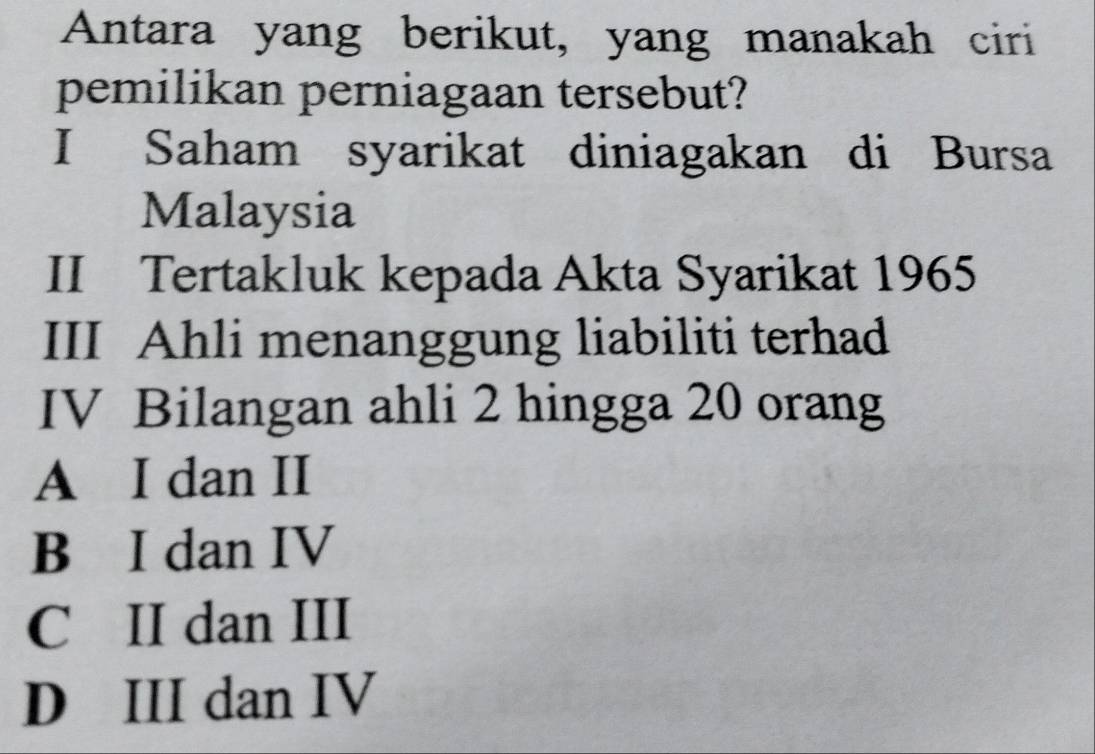 Antara yang berikut, yang manakah ciri
pemilikan perniagaan tersebut?
I Saham syarikat diniagakan di Bursa
Malaysia
II Tertakluk kepada Akta Syarikat 1965
III Ahli menanggung liabiliti terhad
IV Bilangan ahli 2 hingga 20 orang
A I dan II
B I dan IV
C II dan III
D III dan IV