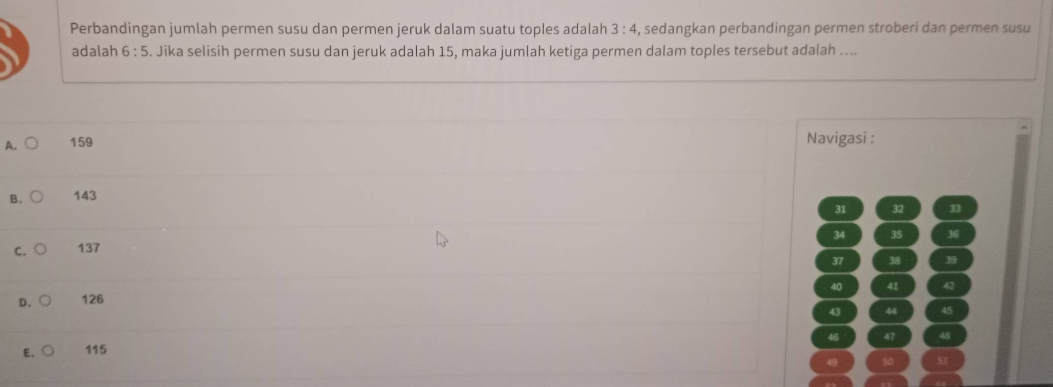 Perbandingan jumlah permen susu dan permen jeruk dalam suatu toples adalah 3:4 , sedangkan perbandingan permen stroberi dan permen susu
adalah 6:5. Jika selisih permen susu dan jeruk adalah 15, maka jumlah ketiga permen dalam toples tersebut adalah ....
A. 159
Navigasi :
B. 143
31 32 33
34 35 36
C. 137
37 38 39
40 41 42
D. 126
43 44 45
46 47 48
E. 115
49
51